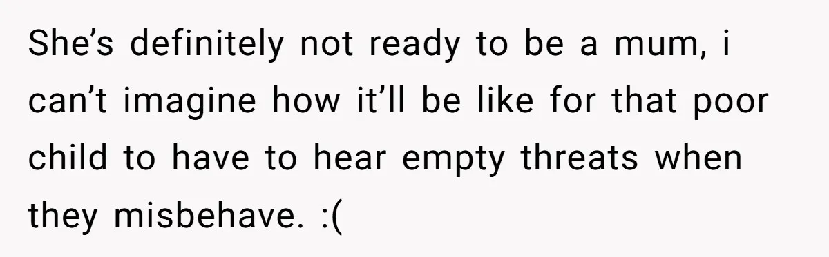 She’s definitely not ready to be a mum, i can’t imagine how it’ll be like for that poor child to have to hear empty threats when they misbehave. :(