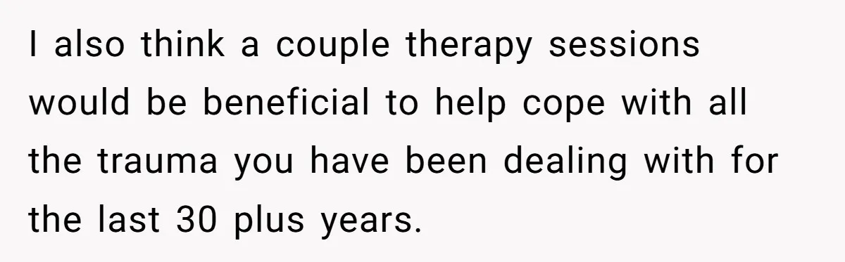 I also think a couple therapy sessions would be beneficial to help cope with all the trauma you have been dealing with for the last 30 plus years.