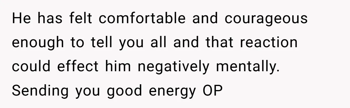 He has felt comfortable and courageous enough to tell you all and that reaction could effect him negatively mentally. Sending you good energy OP