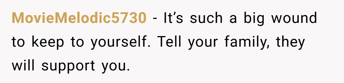 MovieMelodic5730 − It’s such a big wound to keep to yourself. Tell your family, they will support you.