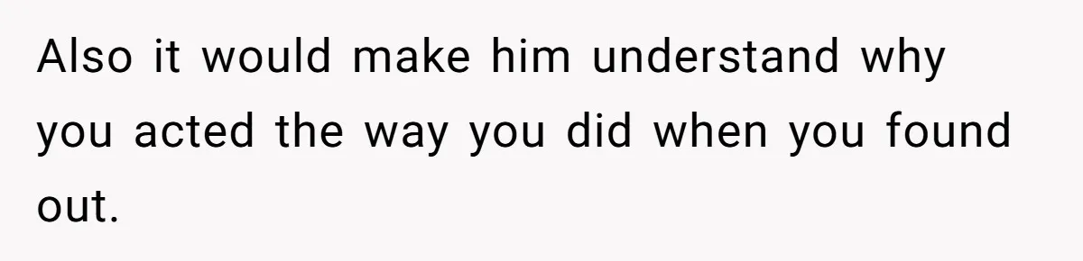 Also it would make him understand why you acted the way you did when you found out.