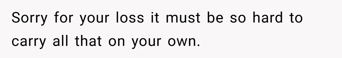 Sorry for your loss it must be so hard to carry all that on your own.