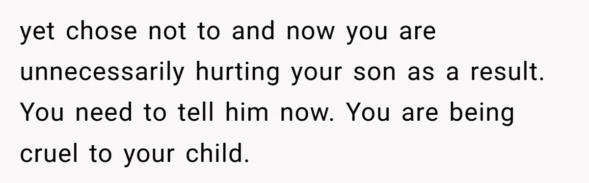 yet chose not to and now you are unnecessarily hurting your son as a result. You need to tell him now. You are being cruel to your child.