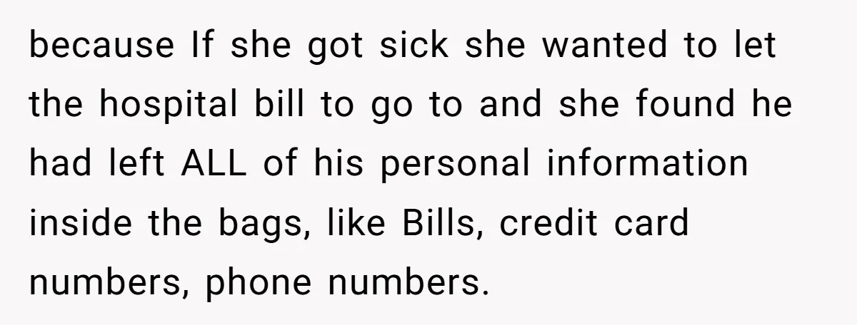 because If she got sick she wanted to let the hospital bill to go to and she found he had left ALL of his personal information inside the bags, like...