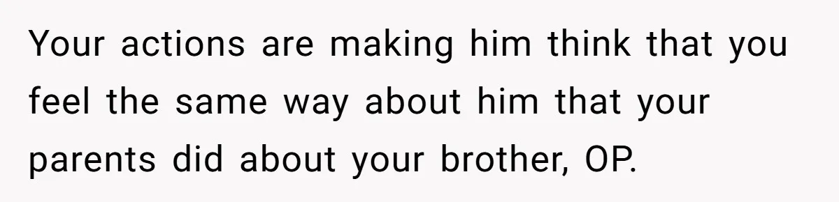 Your actions are making him think that you feel the same way about him that your parents did about your brother, OP.