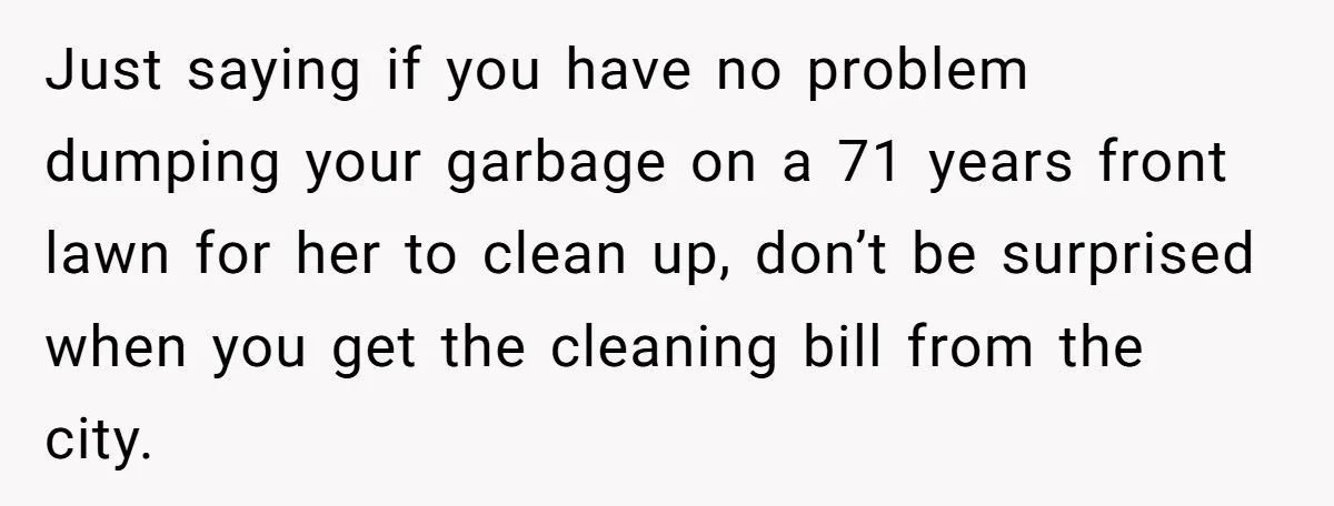Just saying if you have no problem dumping your garbage on a 71 years front lawn for her to clean up, don’t be surprised when you get the cleaning bill...