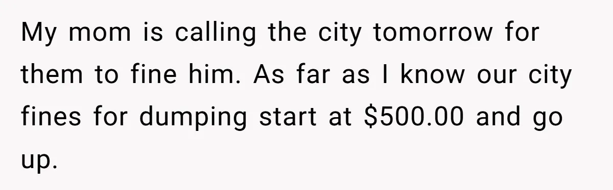 My mom is calling the city tomorrow for them to fine him. As far as I know our city fines for dumping start at $500.00 and go up.