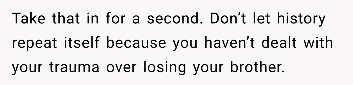 Take that in for a second. Don’t let history repeat itself because you haven’t dealt with your trauma over losing your brother.