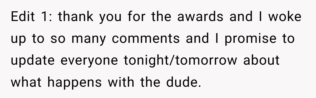 Edit 1: thank you for the awards and I woke up to so many comments and I promise to update everyone tonight/tomorrow about what happens with the dude.