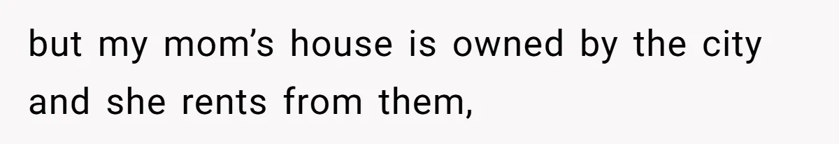 but my mom’s house is owned by the city and she rents from them,