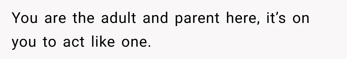 You are the adult and parent here, it’s on you to act like one.