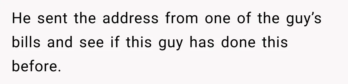 He sent the address from one of the guy’s bills and see if this guy has done this before.