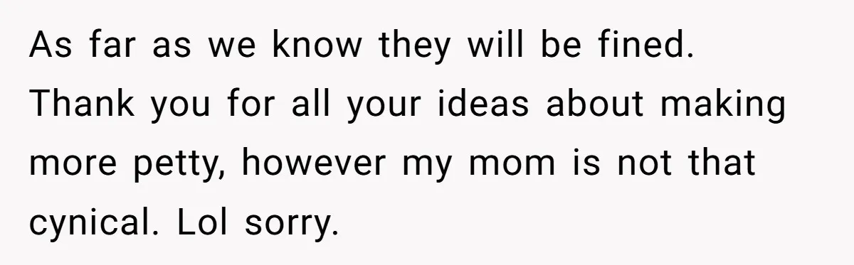 As far as we know they will be fined. Thank you for all your ideas about making more petty, however my mom is not that cynical. Lol sorry.