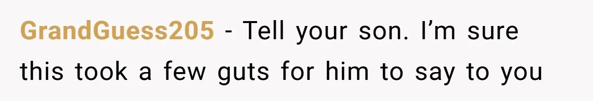 GrandGuess205 − Tell your son. I’m sure this took a few guts for him to say to you