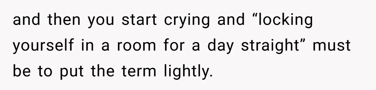 and then you start crying and “locking yourself in a room for a day straight” must be to put the term lightly.