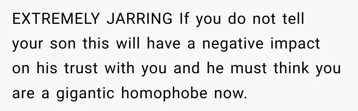 EXTREMELY JARRING If you do not tell your son this will have a negative impact on his trust with you and he must think you are a gigantic homophobe now.