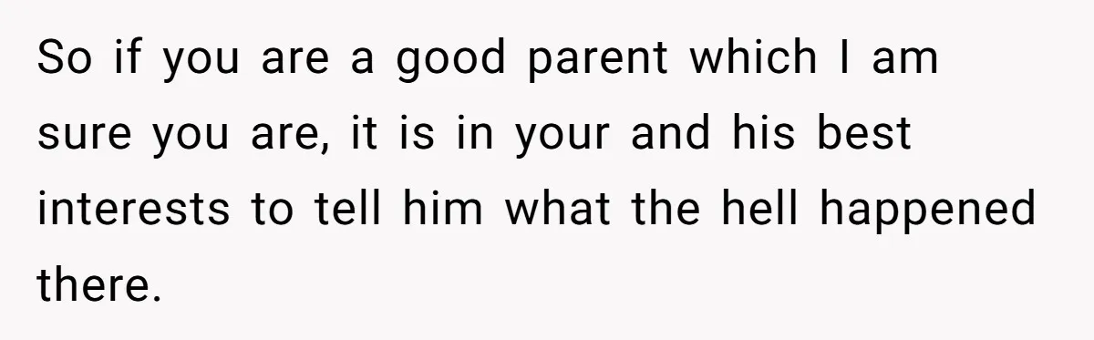 So if you are a good parent which I am sure you are, it is in your and his best interests to tell him what the hell happened there.