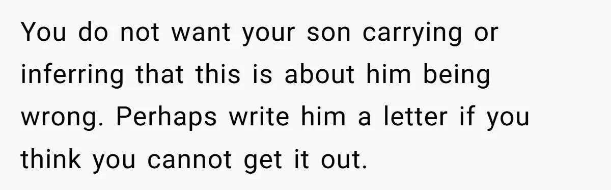 You do not want your son carrying or inferring that this is about him being wrong. Perhaps write him a letter if you think you cannot get it out.
