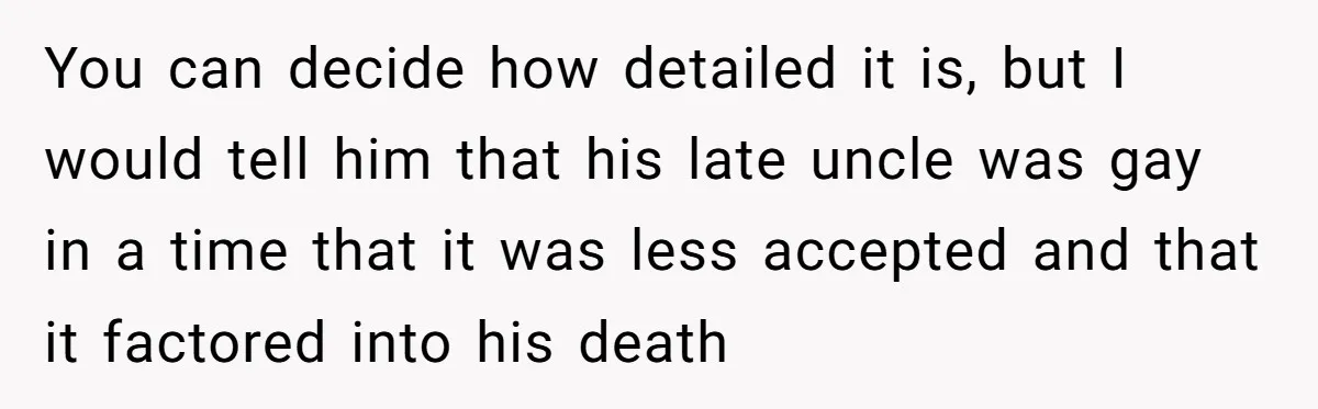 You can decide how detailed it is, but I would tell him that his late uncle was gay in a time that it was less accepted and that it factored...