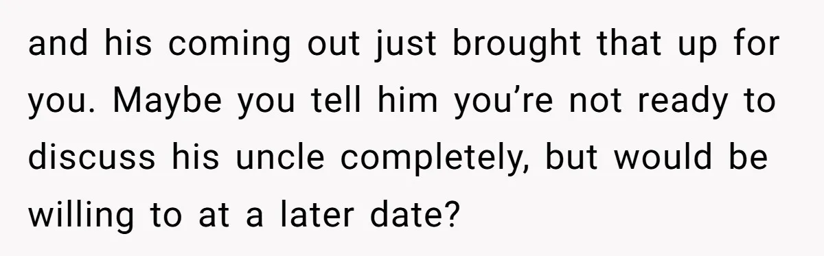 and his coming out just brought that up for you. Maybe you tell him you’re not ready to discuss his uncle completely, but would be willing to at a later...