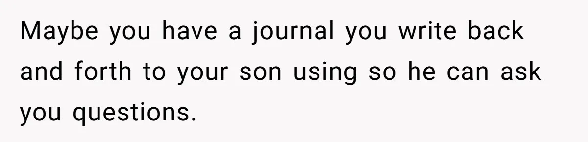 Maybe you have a journal you write back and forth to your son using so he can ask you questions.