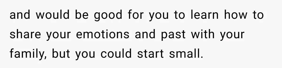 and would be good for you to learn how to share your emotions and past with your family, but you could start small.