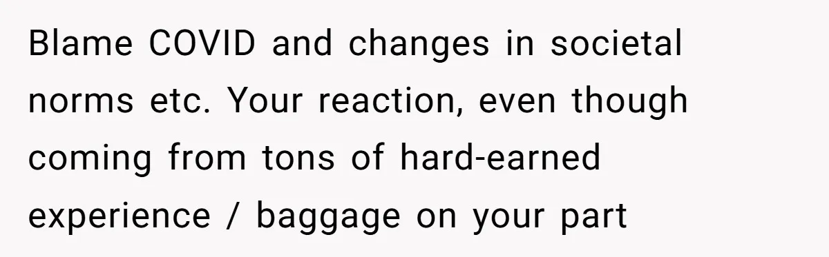 Blame COVID and changes in societal norms etc. Your reaction, even though coming from tons of hard-earned experience / baggage on your part