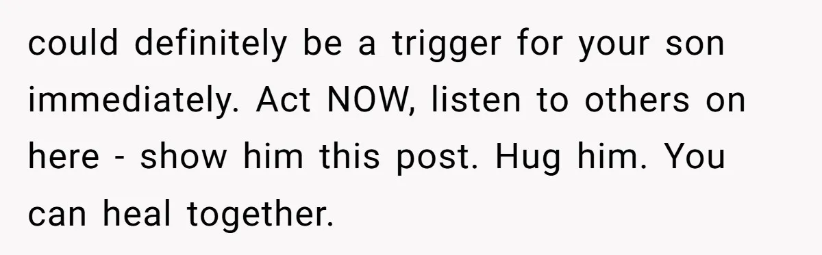 could definitely be a trigger for your son immediately. Act NOW, listen to others on here - show him this post. Hug him. You can heal together.