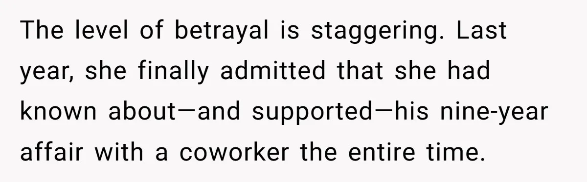 The level of betrayal is staggering. Last year, she finally admitted that she had known about—and supported—his nine-year affair with a coworker the entire time.