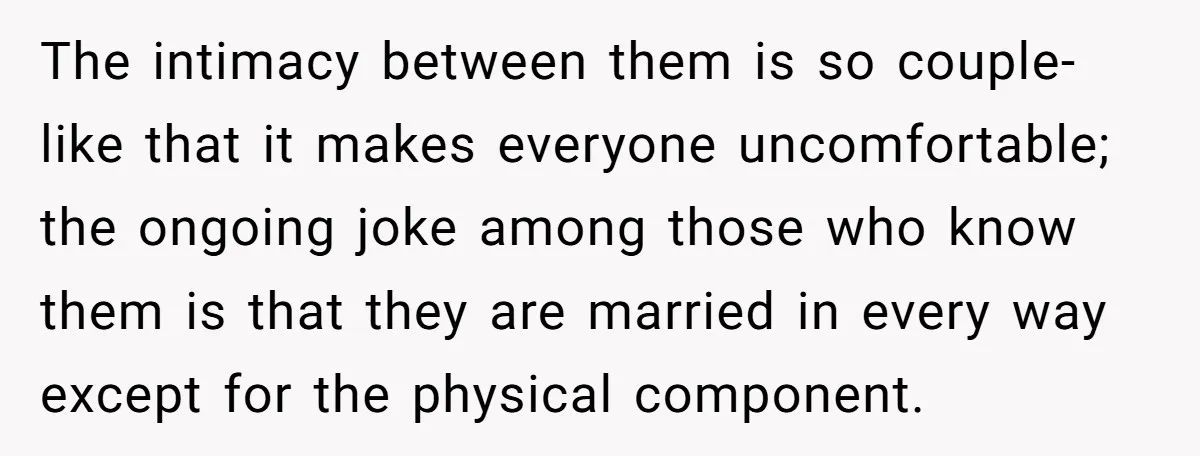 The intimacy between them is so couple-like that it makes everyone uncomfortable; the ongoing joke among those who know them is that they are married in every way except for...