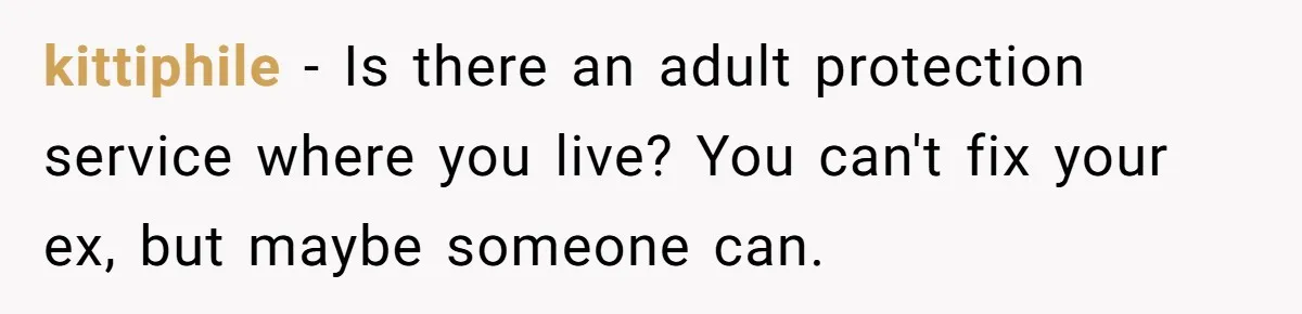 kittiphile − Is there an adult protection service where you live? You can't fix your ex, but maybe someone can.