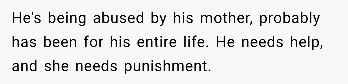He's being abused by his mother, probably has been for his entire life. He needs help, and she needs punishment.