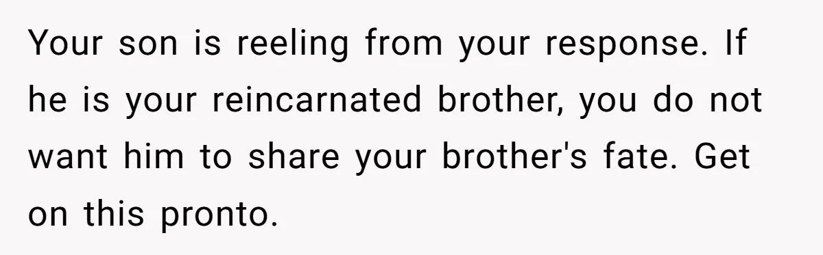 Your son is reeling from your response. If he is your reincarnated brother, you do not want him to share your brother's fate. Get on this pronto.