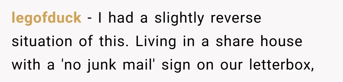 legofduck − I had a slightly reverse situation of this. Living in a share house with a 'no junk mail' sign on our letterbox,