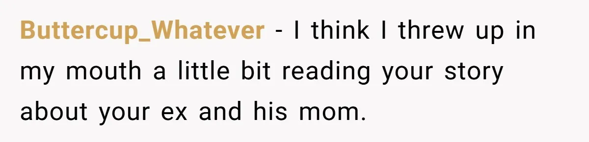 Buttercup_Whatever − I think I threw up in my mouth a little bit reading your story about your ex and his mom.