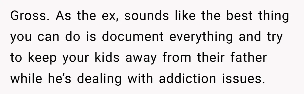 Gross. As the ex, sounds like the best thing you can do is document everything and try to keep your kids away from their father while he’s dealing with addiction...