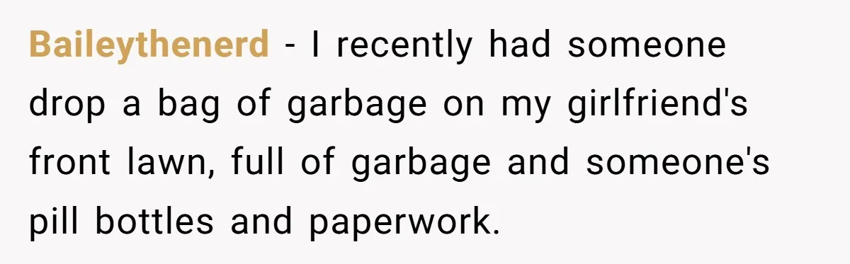 Baileythenerd − I recently had someone drop a bag of garbage on my girlfriend's front lawn, full of garbage and someone's pill bottles and paperwork.