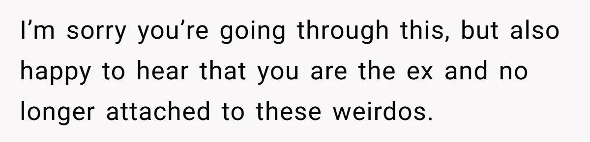 I’m sorry you’re going through this, but also happy to hear that you are the ex and no longer attached to these weirdos.
