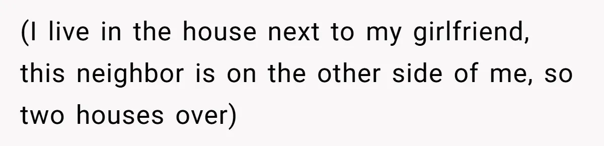 (I live in the house next to my girlfriend, this neighbor is on the other side of me, so two houses over)