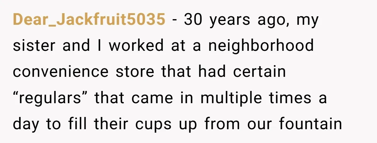 Dear_Jackfruit5035 − 30 years ago, my sister and I worked at a neighborhood convenience store that had certain “regulars” that came in multiple times a day to fill their cups...