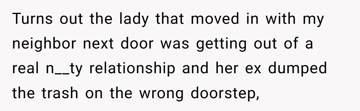Turns out the lady that moved in with my neighbor next door was getting out of a real n__ty relationship and her ex dumped the trash on the wrong doorstep,