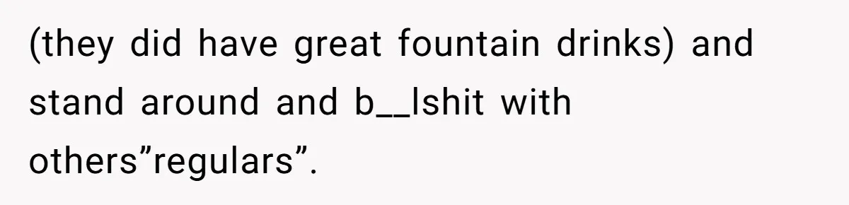 (they did have great fountain drinks) and stand around and b__lshit with others”regulars”.