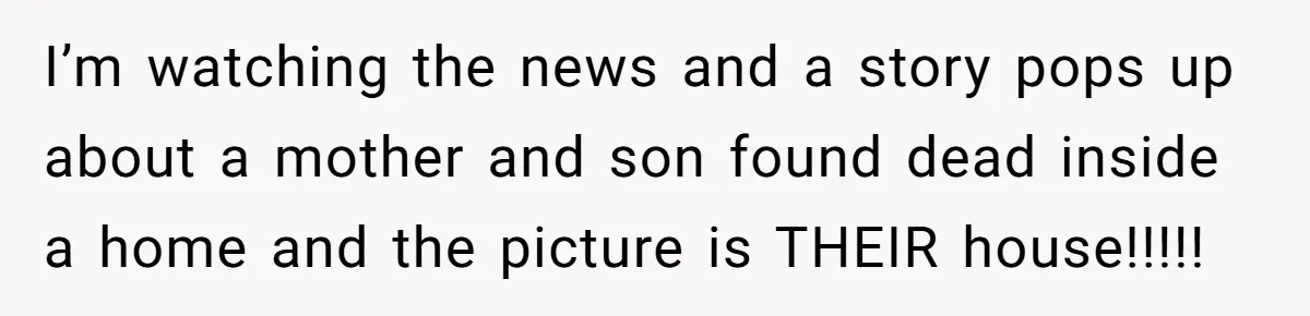 I’m watching the news and a story pops up about a mother and son found dead inside a home and the picture is THEIR house!!!!!