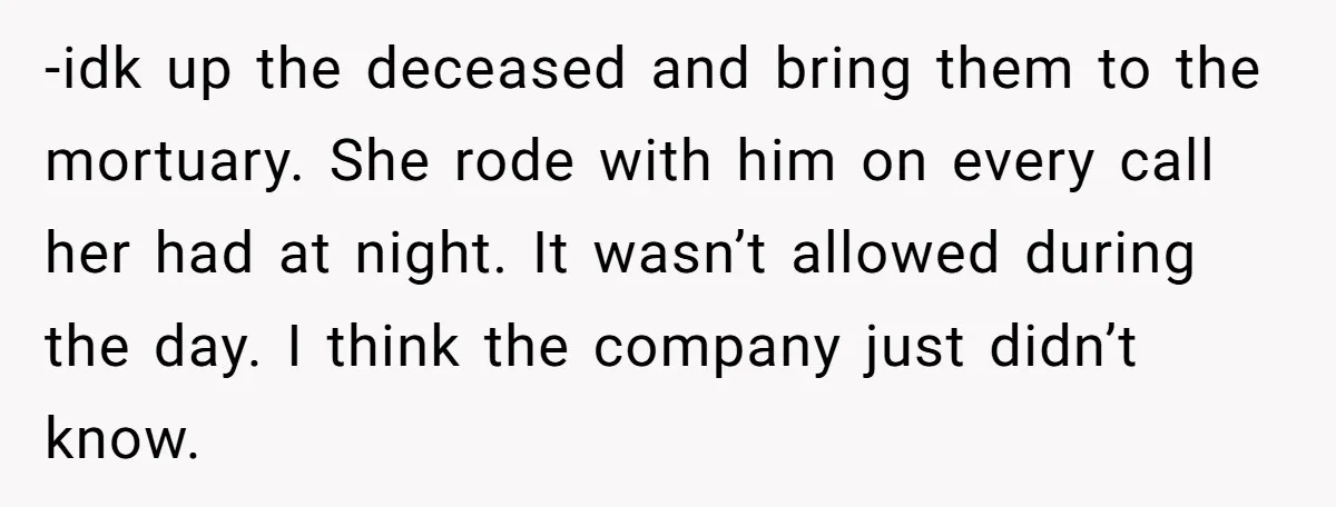-idk up the deceased and bring them to the mortuary. She rode with him on every call her had at night. It wasn’t allowed during the day. I think the...