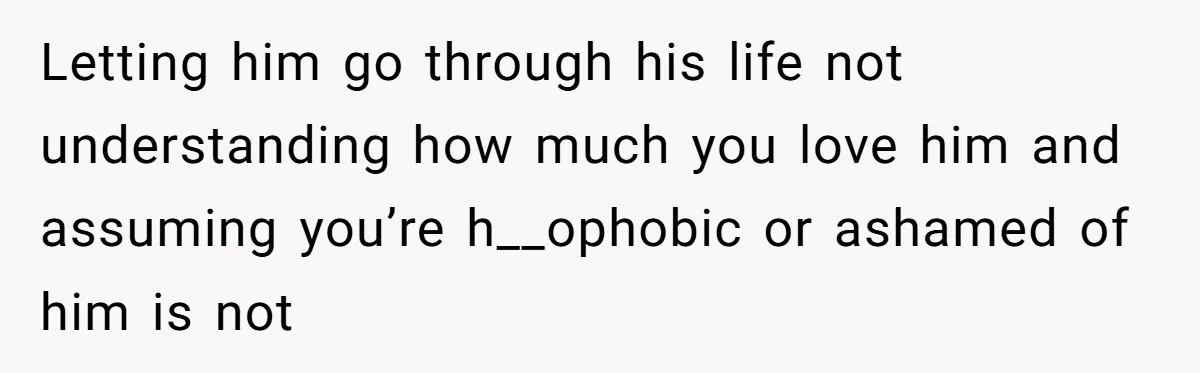 Letting him go through his life not understanding how much you love him and assuming you’re h__ophobic or ashamed of him is not