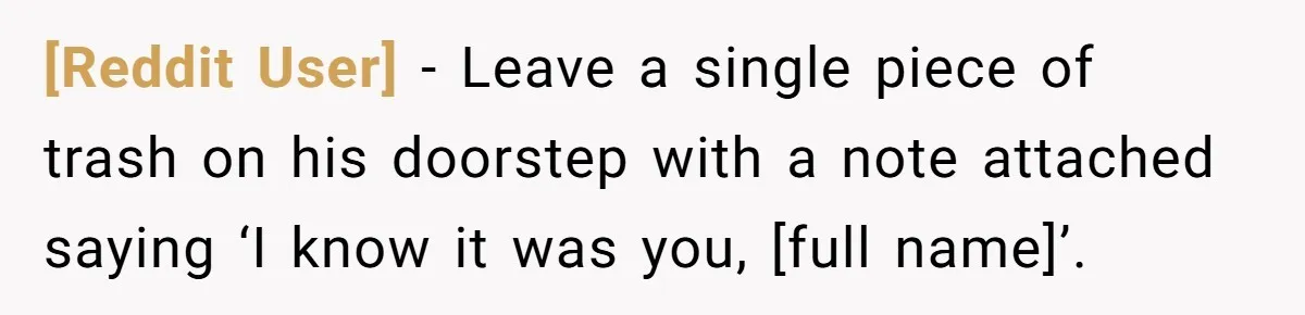 [Reddit User] − Leave a single piece of trash on his doorstep with a note attached saying ‘I know it was you, [full name]’.