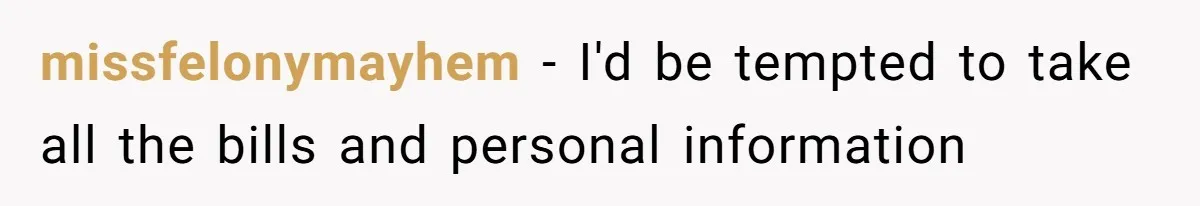 missfelonymayhem − I'd be tempted to take all the bills and personal information