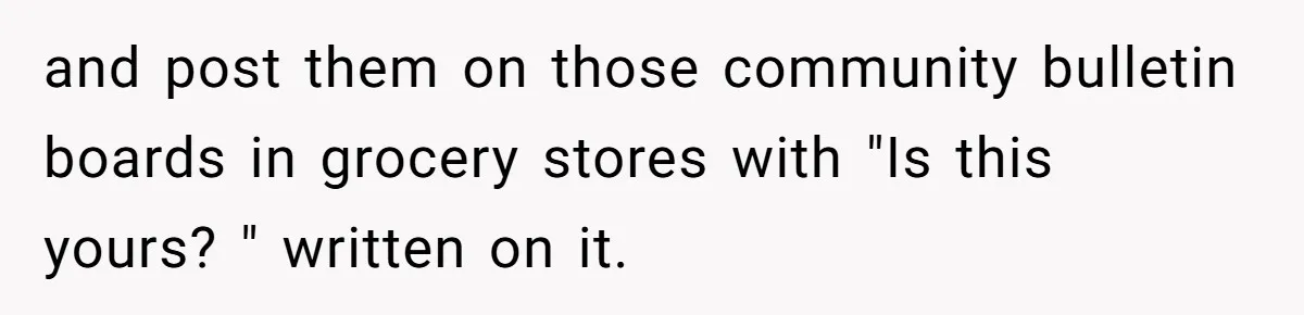 and post them on those community bulletin boards in grocery stores with "Is this yours? " written on it.