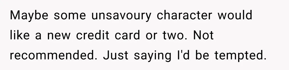 Maybe some unsavoury character would like a new credit card or two. Not recommended. Just saying I'd be tempted.