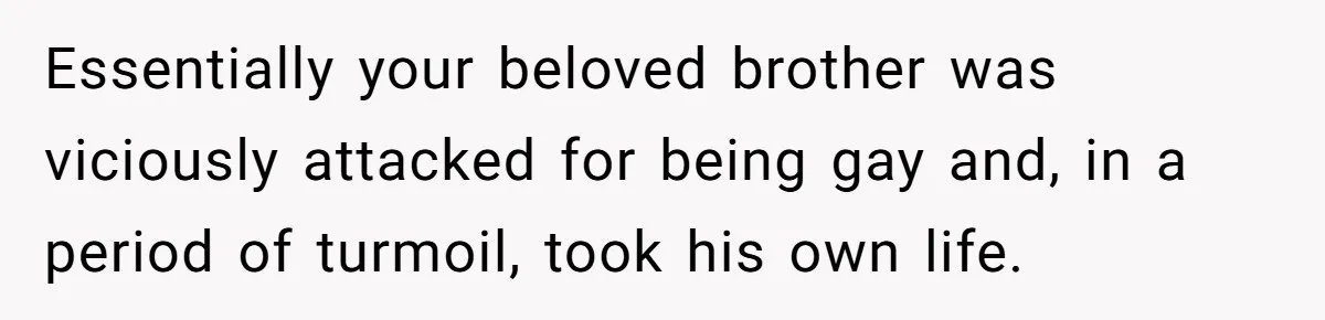 Essentially your beloved brother was viciously attacked for being gay and, in a period of turmoil, took his own life.